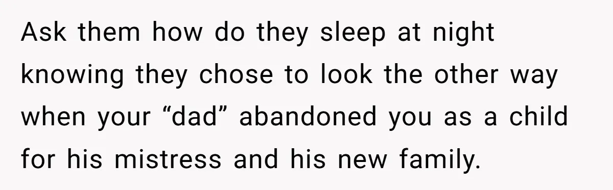 Ask them how do they sleep at night knowing they chose to look the other way when your “dad” abandoned you as a child for his mistress and his new...