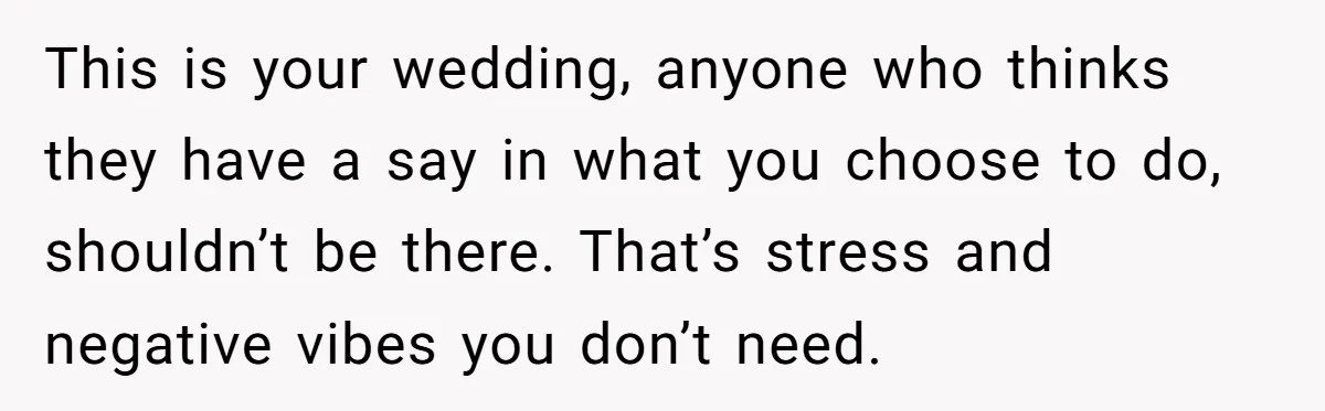This is your wedding, anyone who thinks they have a say in what you choose to do, shouldn’t be there. That’s stress and negative vibes you don’t need.