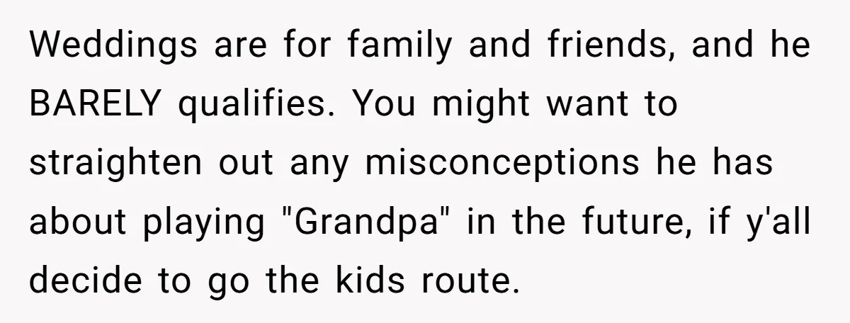 Weddings are for family and friends, and he BARELY qualifies. You might want to straighten out any misconceptions he has about playing "Grandpa" in the future, if y'all decide to...