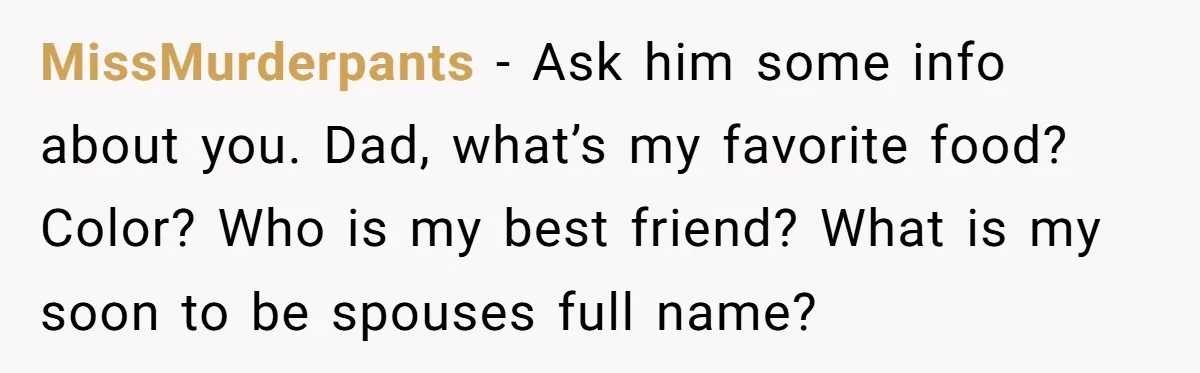 MissMurderpants − Ask him some info about you. Dad, what’s my favorite food? Color? Who is my best friend? What is my soon to be spouses full name?