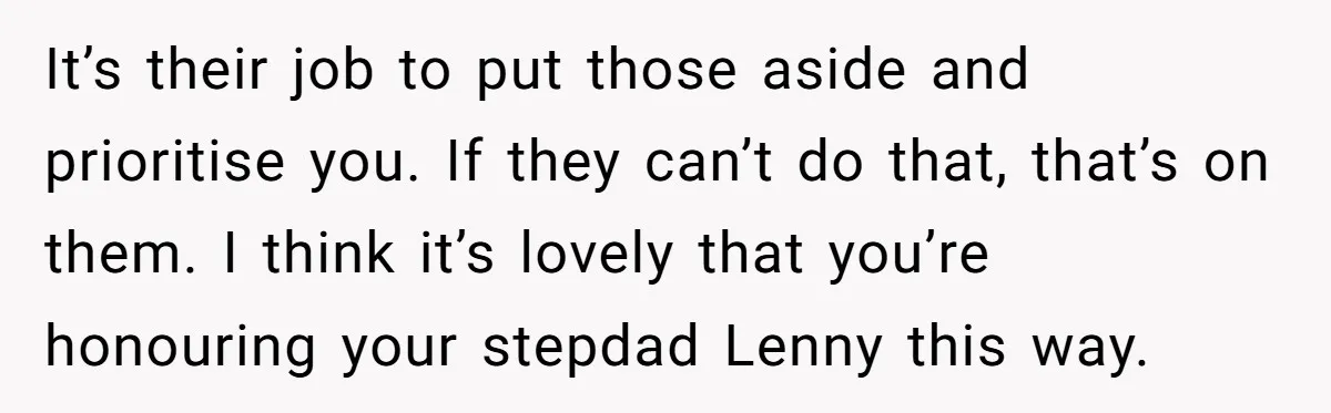 It’s their job to put those aside and prioritise you. If they can’t do that, that’s on them. I think it’s lovely that you’re honouring your stepdad Lenny this way.