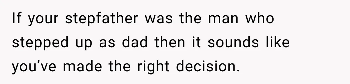 If your stepfather was the man who stepped up as dad then it sounds like you’ve made the right decision.
