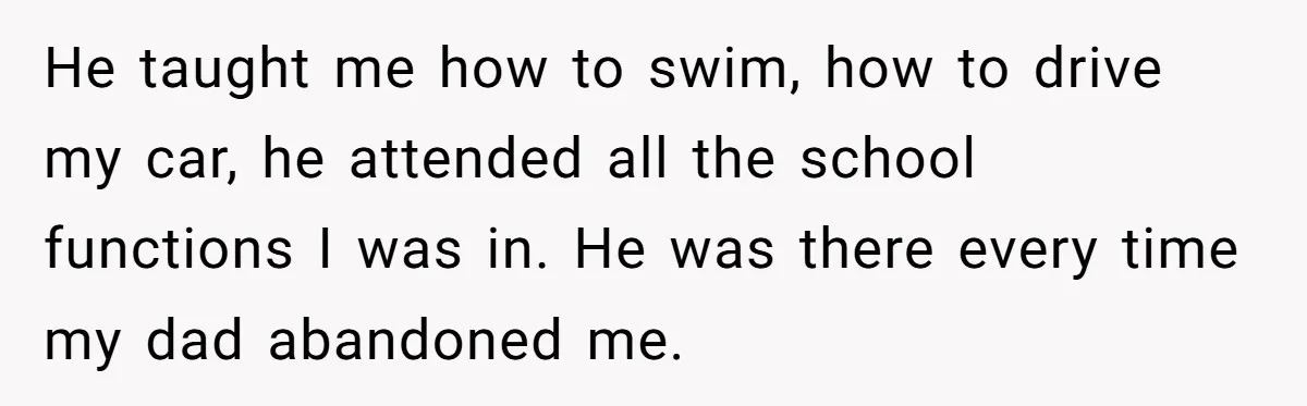 He taught me how to swim, how to drive my car, he attended all the school functions I was in. He was there every time my dad abandoned me.