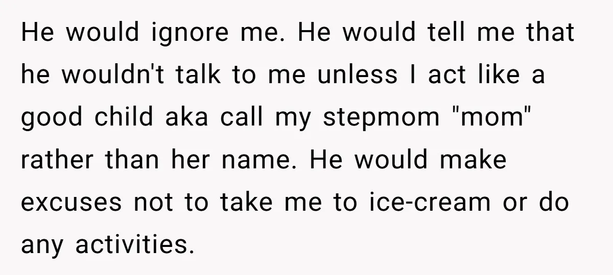 He would ignore me. He would tell me that he wouldn't talk to me unless I act like a good child aka call my stepmom "mom" rather than her name....