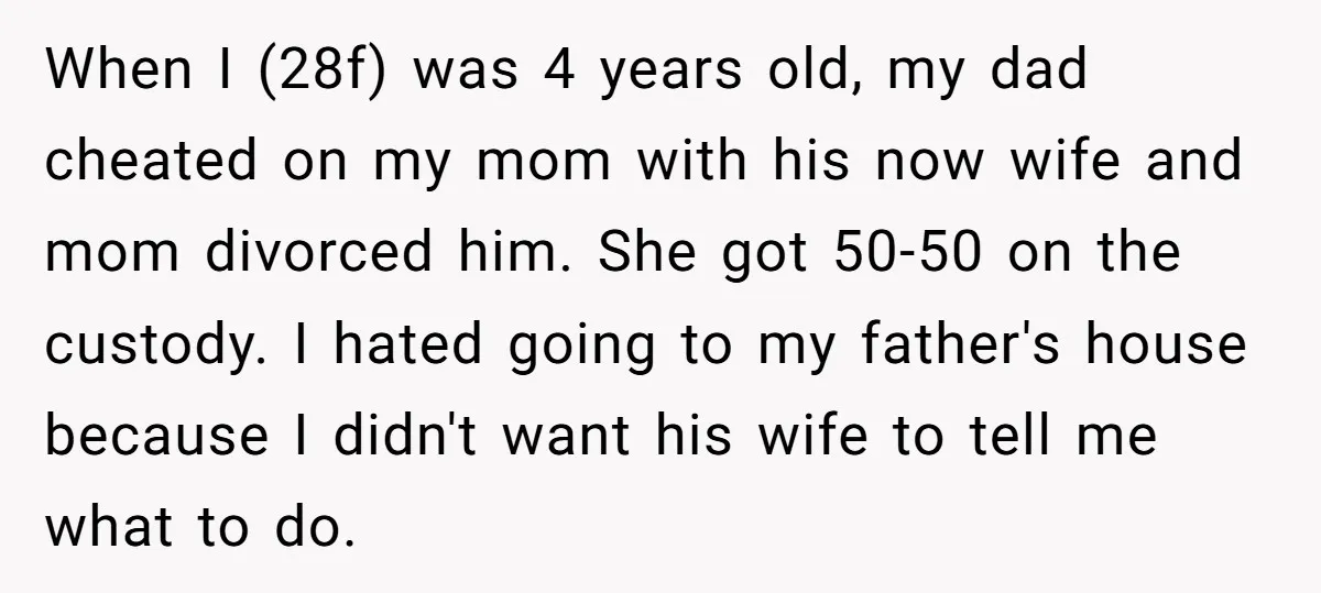 When I (28f) was 4 years old, my dad cheated on my mom with his now wife and mom divorced him. She got 50-50 on the custody. I hated going...