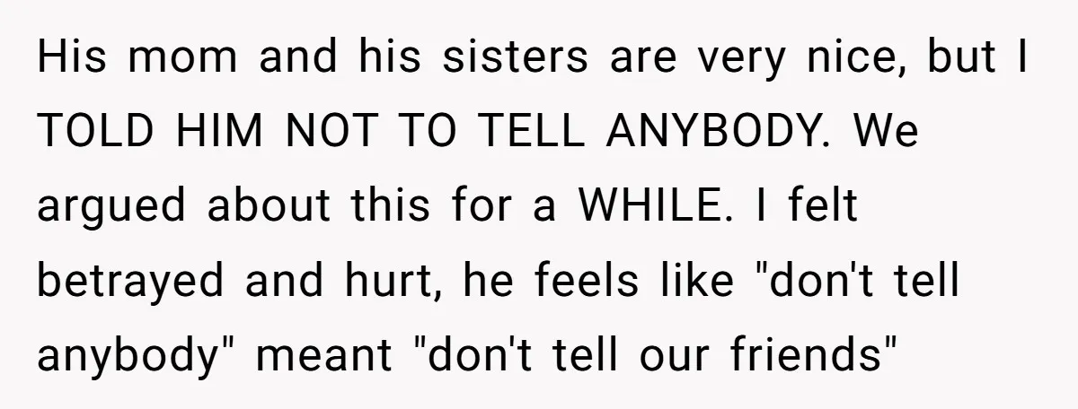 His mom and his sisters are very nice, but I TOLD HIM NOT TO TELL ANYBODY. We argued about this for a WHILE. I felt betrayed and hurt, he feels...