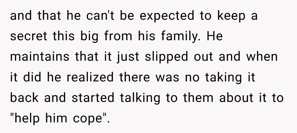and that he can't be expected to keep a secret this big from his family. He maintains that it just slipped out and when it did he realized there was...