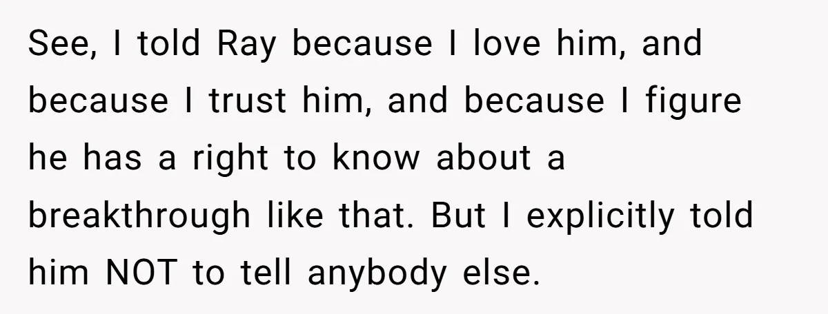 See, I told Ray because I love him, and because I trust him, and because I figure he has a right to know about a breakthrough like that. But I...