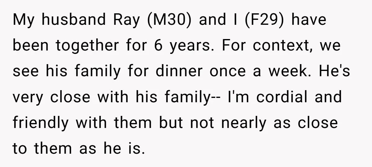 My husband Ray (M30) and I (F29) have been together for 6 years. For context, we see his family for dinner once a week. He's very close with his family--...