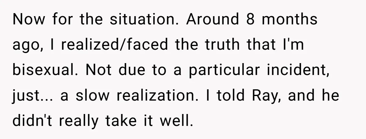 Now for the situation. Around 8 months ago, I realized/faced the truth that I'm bisexual. Not due to a particular incident, just... a slow realization. I told Ray, and he...