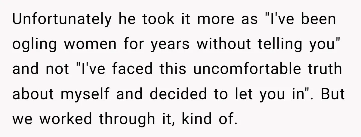 Unfortunately he took it more as "I've been ogling women for years without telling you" and not "I've faced this uncomfortable truth about myself and decided to let you in"....