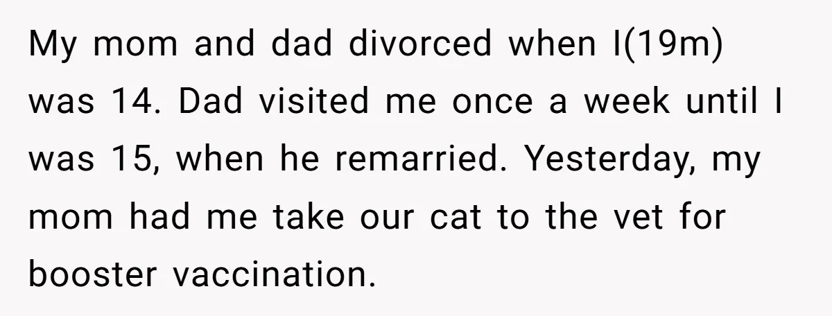 My mom and dad divorced when I(19m) was 14. Dad visited me once a week until I was 15, when he remarried. Yesterday, my mom had me take our cat...
