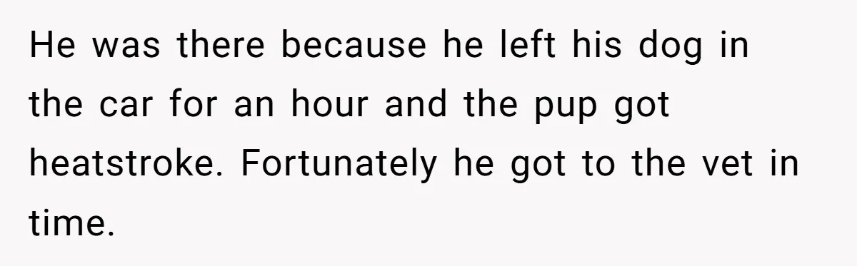 He was there because he left his dog in the car for an hour and the pup got heatstroke. Fortunately he got to the vet in time.
