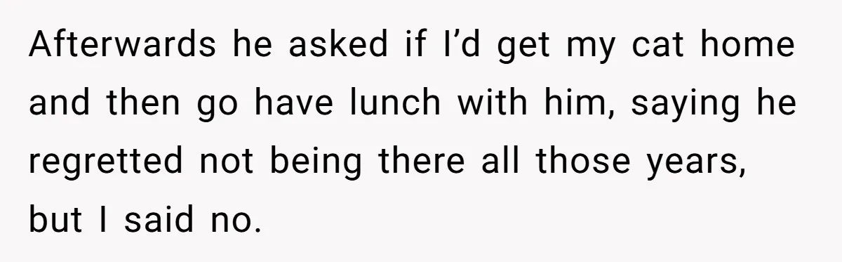 Afterwards he asked if I’d get my cat home and then go have lunch with him, saying he regretted not being there all those years, but I said no.
