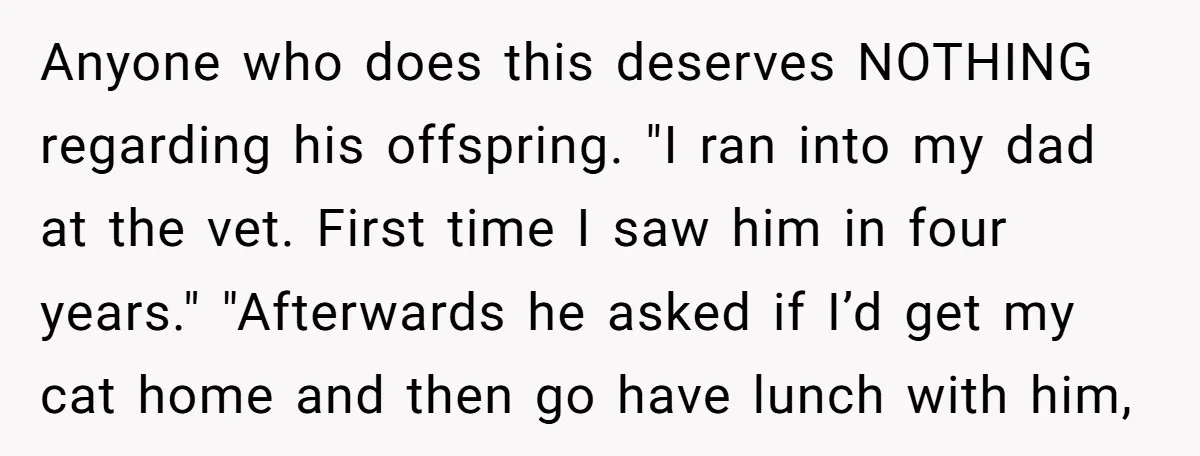 Anyone who does this deserves NOTHING regarding his offspring. "I ran into my dad at the vet. First time I saw him in four years." "Afterwards he asked if I’d...