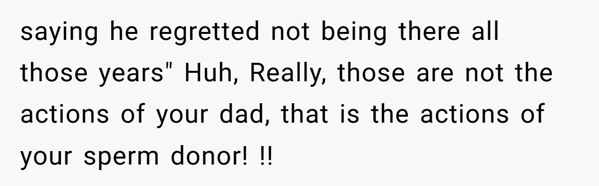 saying he regretted not being there all those years" Huh, Really, those are not the actions of your dad, that is the actions of your sperm donor! !!