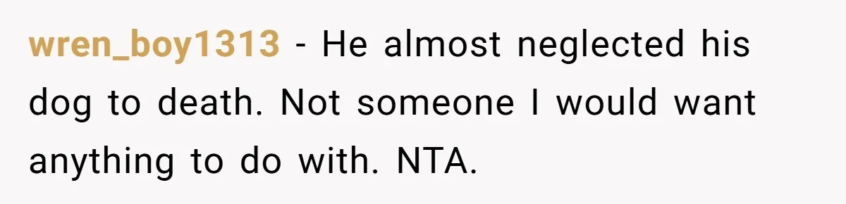 wren_boy1313 − He almost neglected his dog to death. Not someone I would want anything to do with. NTA.