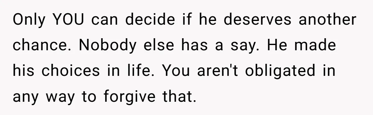 Only YOU can decide if he deserves another chance. Nobody else has a say. He made his choices in life. You aren't obligated in any way to forgive that.