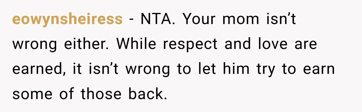 eowynsheiress − NTA. Your mom isn’t wrong either. While respect and love are earned, it isn’t wrong to let him try to earn some of those back.