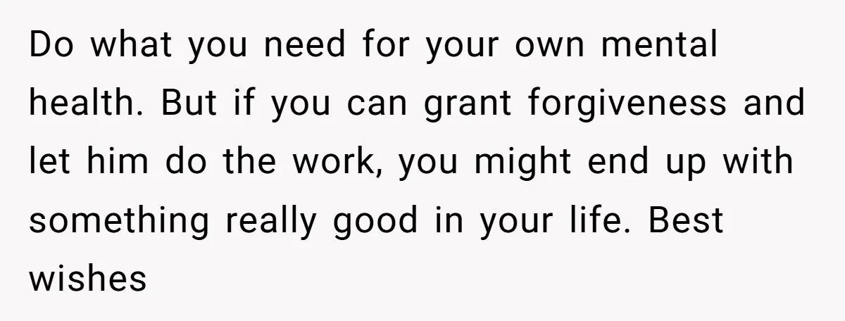 Do what you need for your own mental health. But if you can grant forgiveness and let him do the work, you might end up with something really good in...