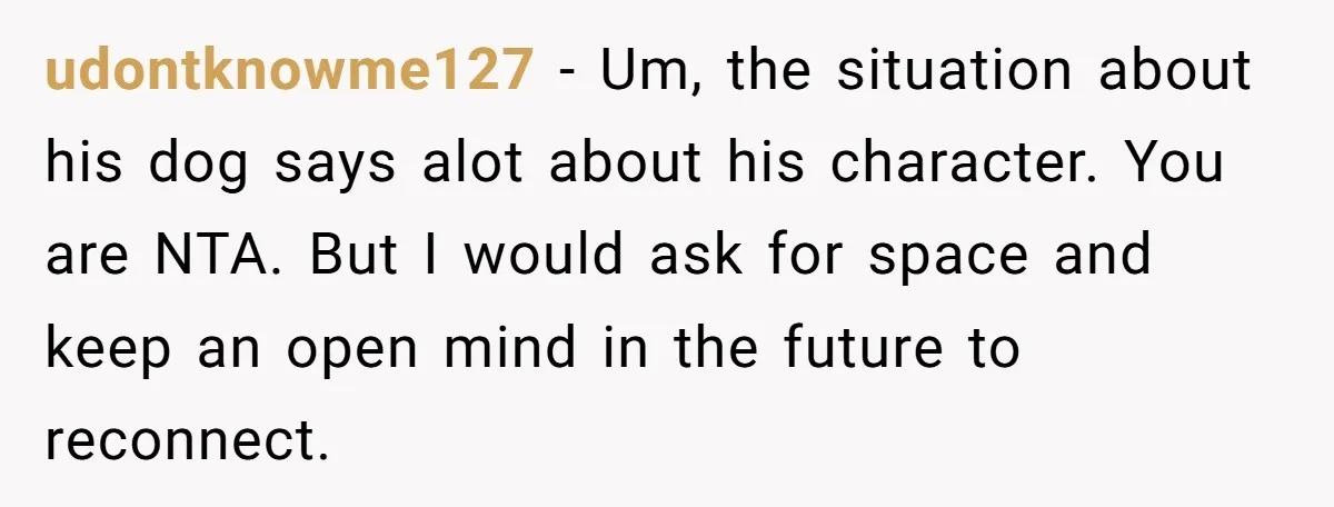 udontknowme127 − Um, the situation about his dog says alot about his character. You are NTA. But I would ask for space and keep an open mind in the future...