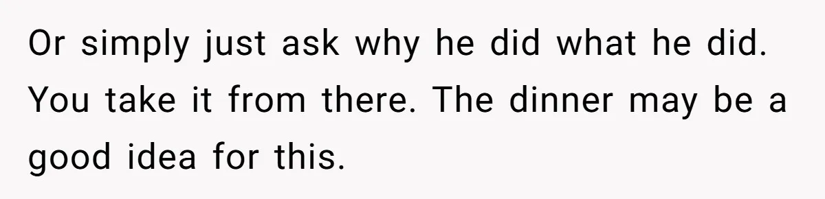 Or simply just ask why he did what he did. You take it from there. The dinner may be a good idea for this.