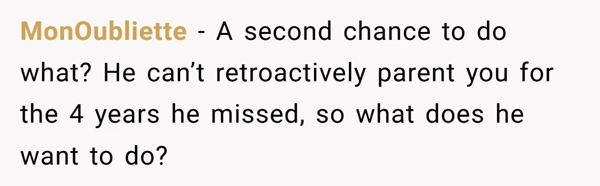 MonOubliette − A second chance to do what? He can’t retroactively parent you for the 4 years he missed, so what does he want to do?