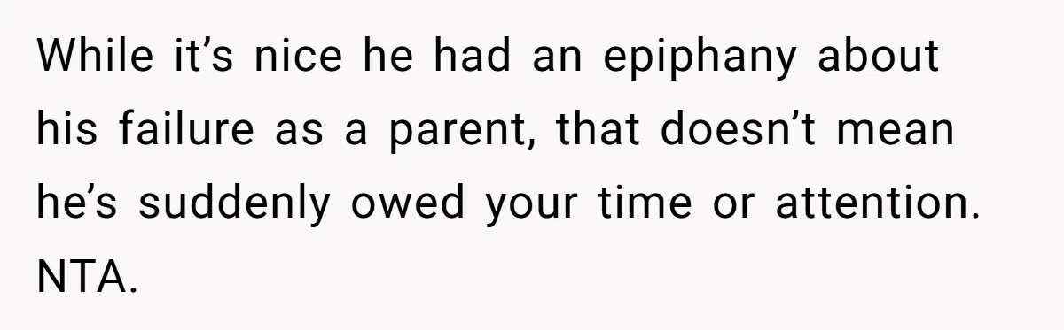While it’s nice he had an epiphany about his failure as a parent, that doesn’t mean he’s suddenly owed your time or attention. NTA.