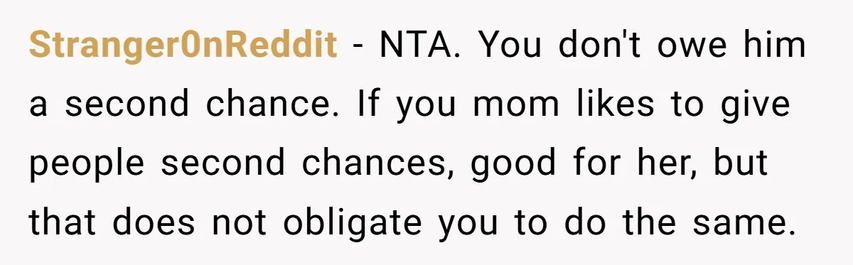 Stranger0nReddit − NTA. You don't owe him a second chance. If you mom likes to give people second chances, good for her, but that does not obligate you to do...
