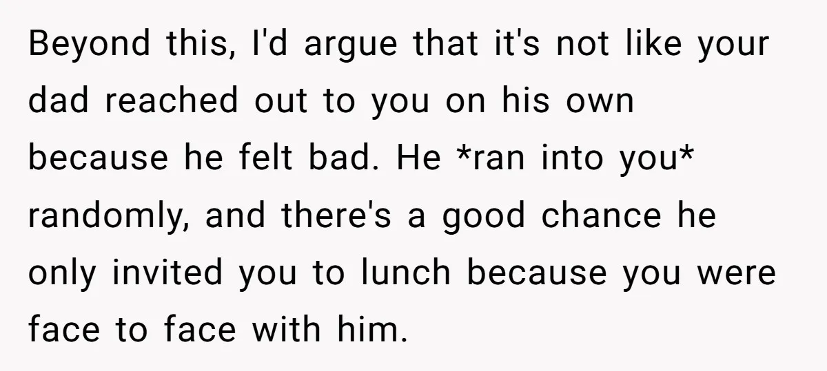 Beyond this, I'd argue that it's not like your dad reached out to you on his own because he felt bad. He *ran into you* randomly, and there's a good...