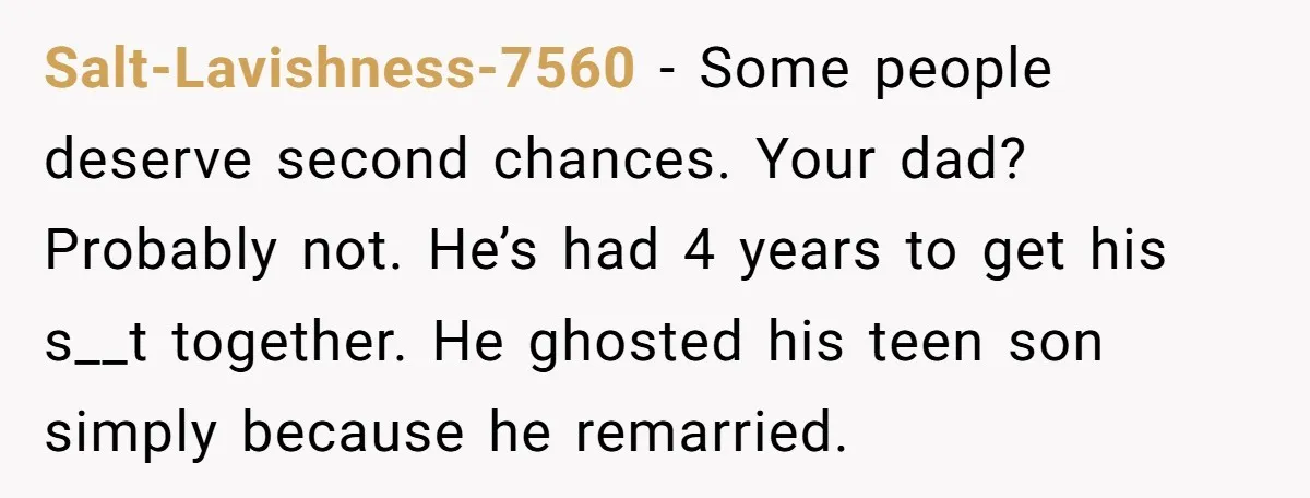 Salt-Lavishness-7560 − Some people deserve second chances. Your dad? Probably not. He’s had 4 years to get his s__t together. He ghosted his teen son simply because he remarried.