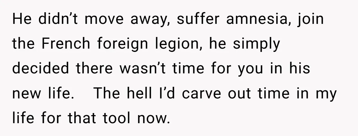 He didn’t move away, suffer amnesia, join the French foreign legion, he simply decided there wasn’t time for you in his new life. The hell I’d carve out time in...