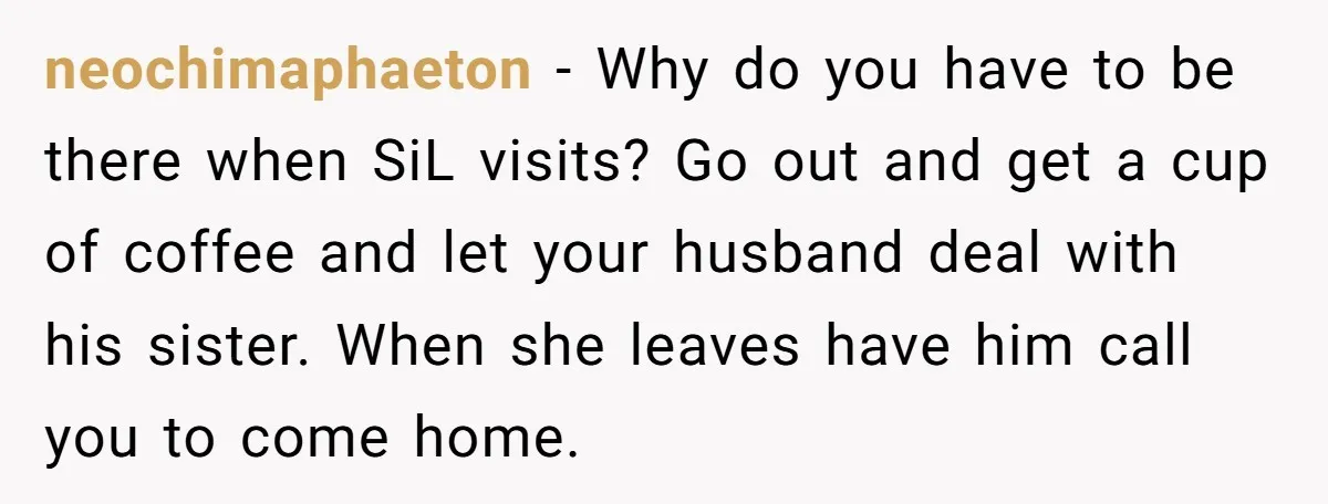 neochimaphaeton − Why do you have to be there when SiL visits? Go out and get a cup of coffee and let your husband deal with his sister. When she...