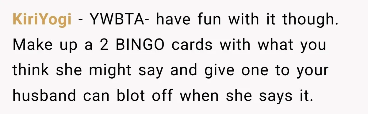 KiriYogi − YWBTA- have fun with it though. Make up a 2 BINGO cards with what you think she might say and give one to your husband can blot off...