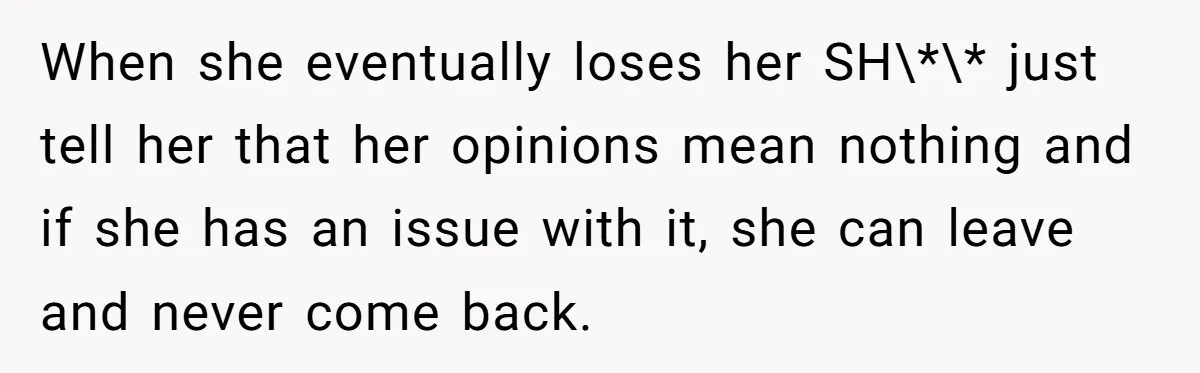 When she eventually loses her SH\*\* just tell her that her opinions mean nothing and if she has an issue with it, she can leave and never come back.