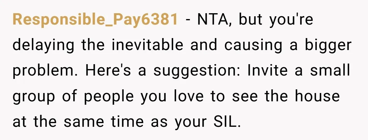 Responsible_Pay6381 − NTA, but you're delaying the inevitable and causing a bigger problem. Here's a suggestion: Invite a small group of people you love to see the house at the...