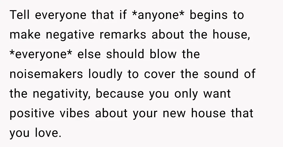 Tell everyone that if *anyone* begins to make negative remarks about the house, *everyone* else should blow the noisemakers loudly to cover the sound of the negativity, because you only...