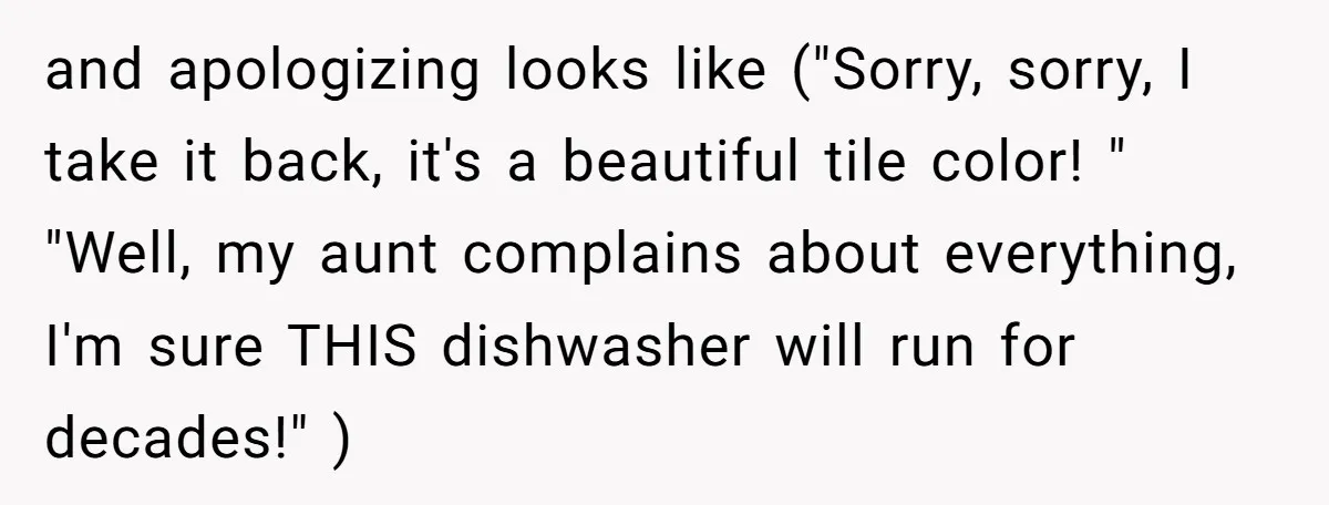 and apologizing looks like ("Sorry, sorry, I take it back, it's a beautiful tile color! " "Well, my aunt complains about everything, I'm sure THIS dishwasher will run for decades!"...