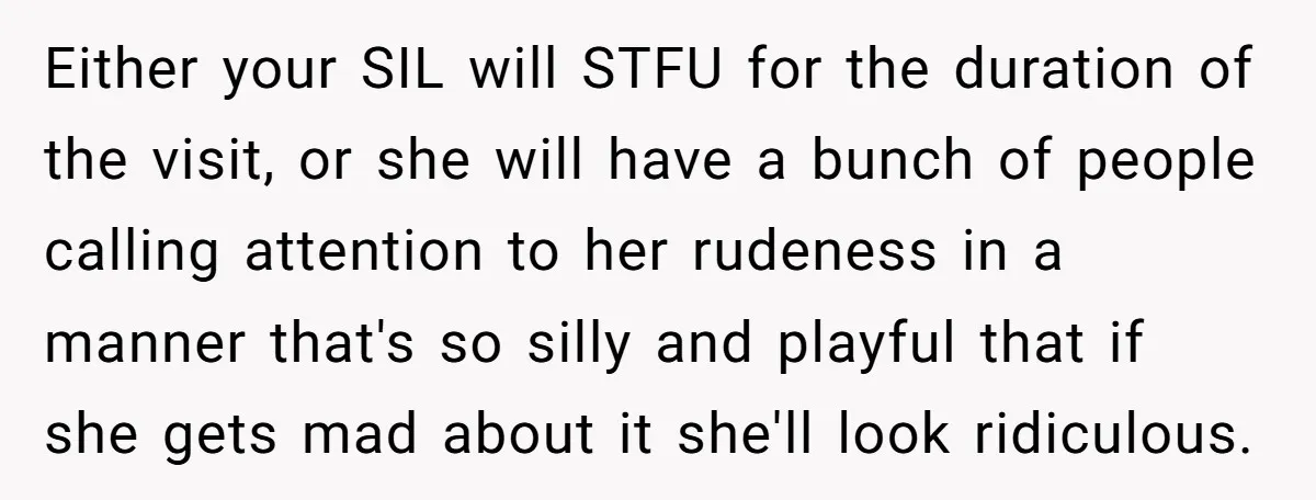 Either your SIL will STFU for the duration of the visit, or she will have a bunch of people calling attention to her rudeness in a manner that's so silly...