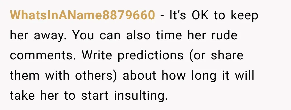 WhatsInAName8879660 − It’s OK to keep her away. You can also time her rude comments. Write predictions (or share them with others) about how long it will take her to...