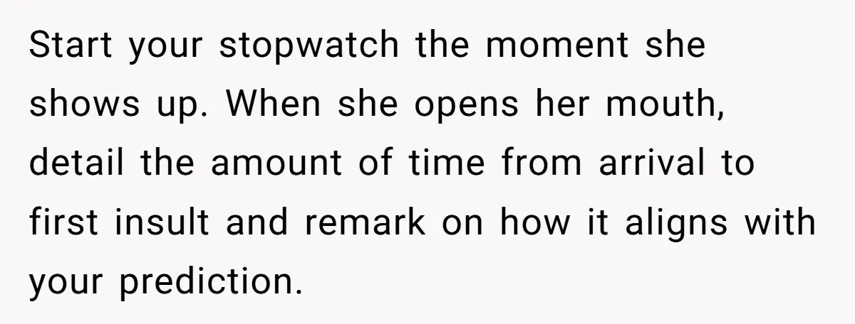 Start your stopwatch the moment she shows up. When she opens her mouth, detail the amount of time from arrival to first insult and remark on how it aligns with...