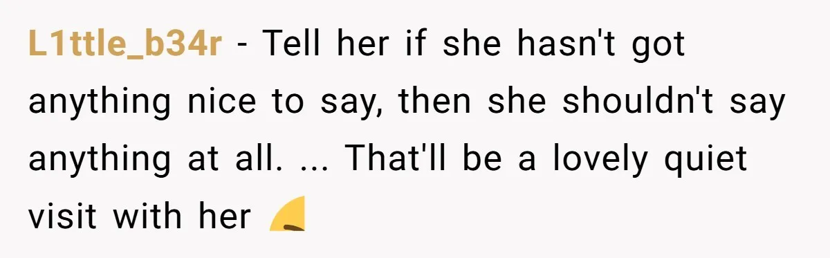 L1ttle_b34r − Tell her if she hasn't got anything nice to say, then she shouldn't say anything at all. ... That'll be a lovely quiet visit with her 😝