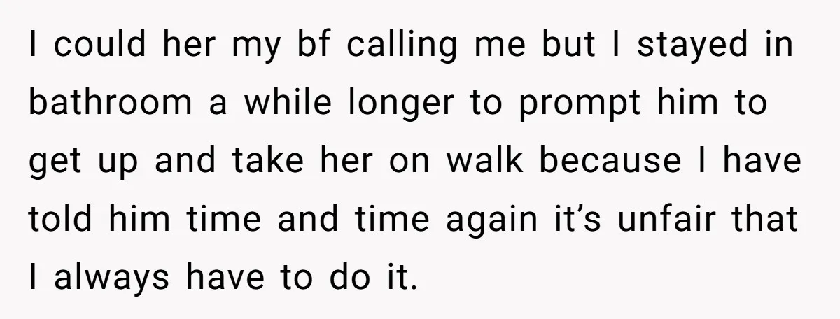 I could her my bf calling me but I stayed in bathroom a while longer to prompt him to get up and take her on walk because I have told...