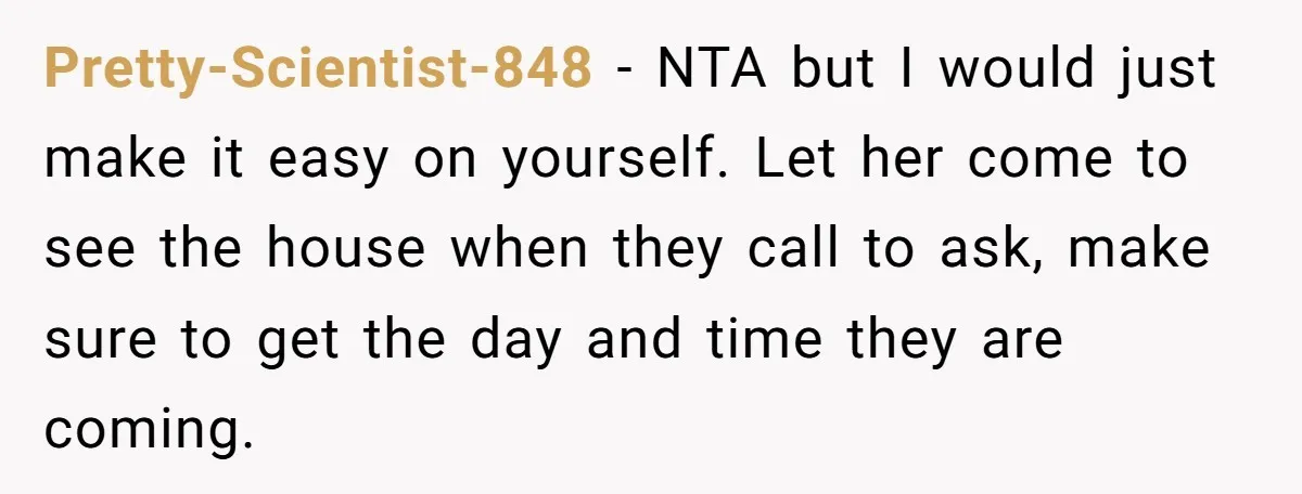Pretty-Scientist-848 − NTA but I would just make it easy on yourself. Let her come to see the house when they call to ask, make sure to get the day...