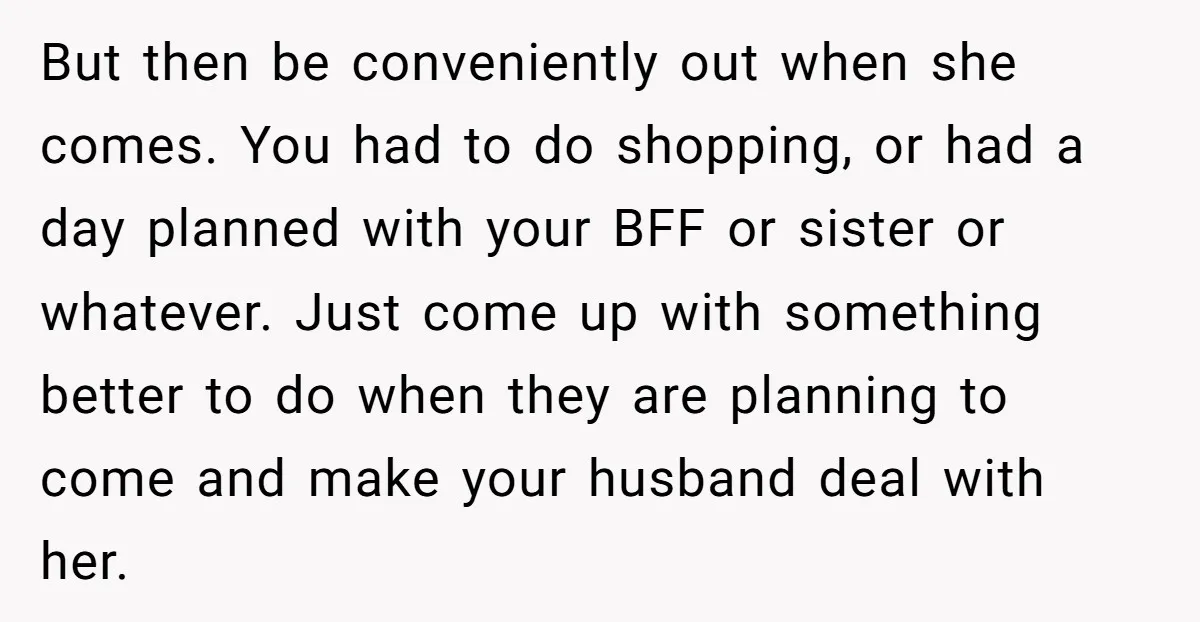 But then be conveniently out when she comes. You had to do shopping, or had a day planned with your BFF or sister or whatever. Just come up with something...