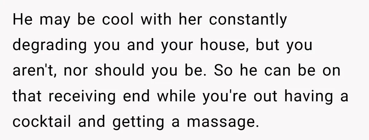 He may be cool with her constantly degrading you and your house, but you aren't, nor should you be. So he can be on that receiving end while you're out...