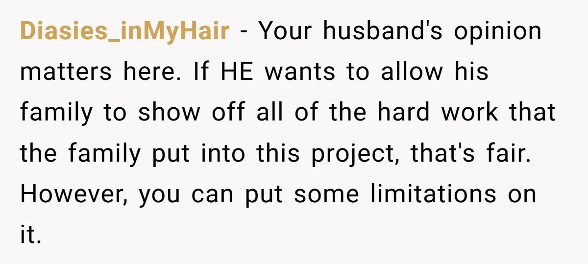 Diasies_inMyHair − Your husband's opinion matters here. If HE wants to allow his family to show off all of the hard work that the family put into this project, that's...