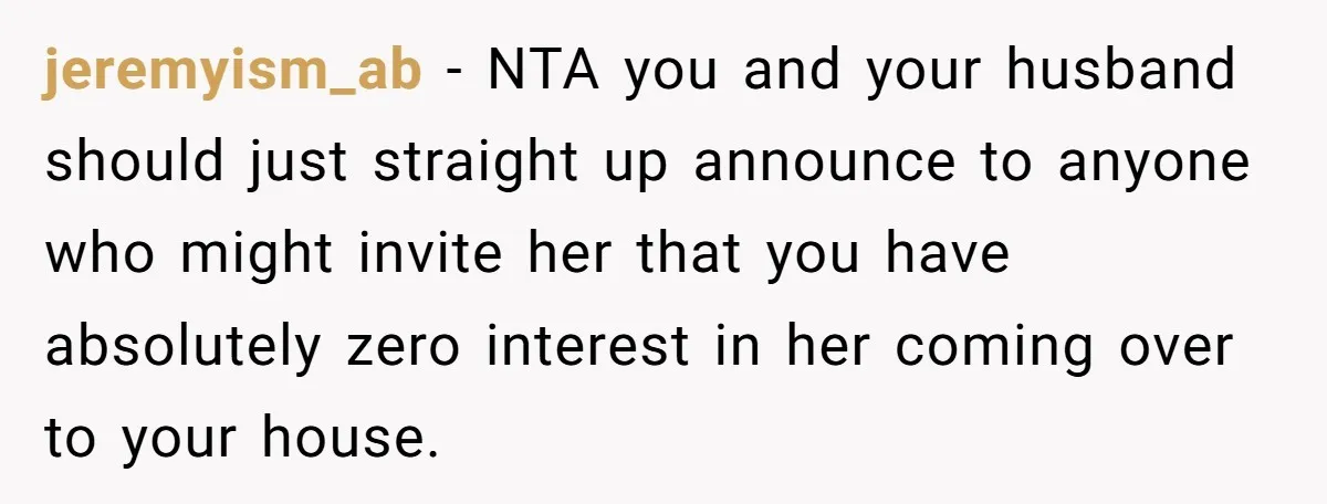 jeremyism_ab − NTA you and your husband should just straight up announce to anyone who might invite her that you have absolutely zero interest in her coming over to your...