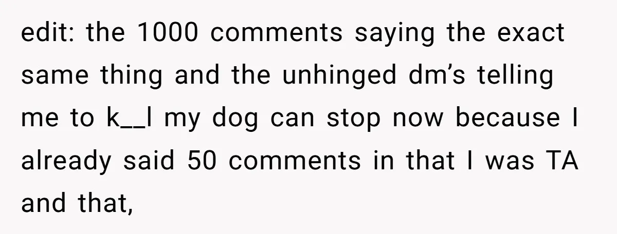 edit: the 1000 comments saying the exact same thing and the unhinged dm’s telling me to k__l my dog can stop now because I already said 50 comments in that...