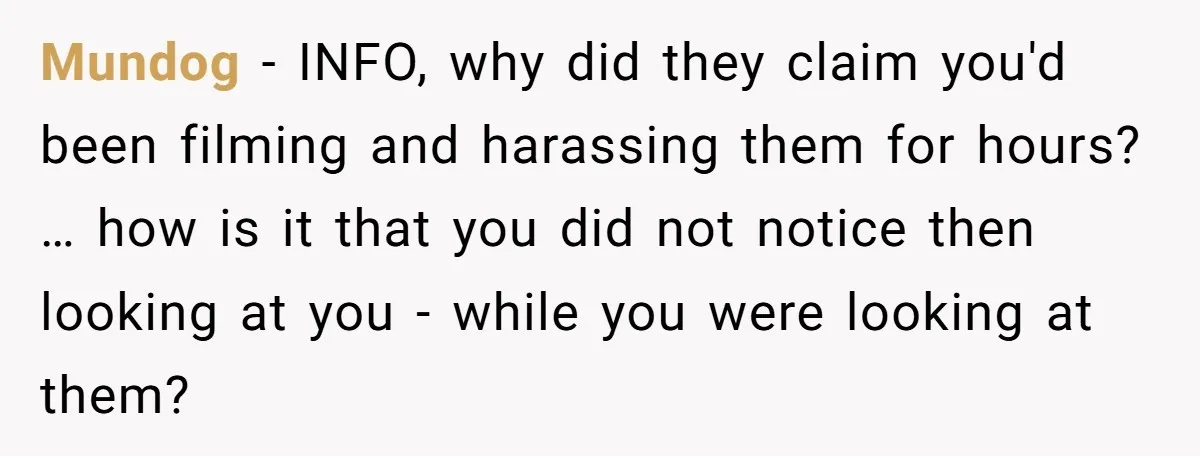 Mundog − INFO, why did they claim you'd been filming and harassing them for hours? … how is it that you did not notice then looking at you - while...